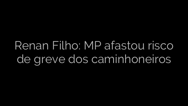​Renan Filho: MP afastou risco de greve dos caminhoneiros 